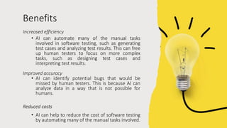 Benefits
Increased efficiency
• AI can automate many of the manual tasks
involved in software testing, such as generating
test cases and analyzing test results. This can free
up human testers to focus on more complex
tasks, such as designing test cases and
interpreting test results.
Improved accuracy
• AI can identify potential bugs that would be
missed by human testers. This is because AI can
analyze data in a way that is not possible for
humans.
Reduced costs
• AI can help to reduce the cost of software testing
by automating many of the manual tasks involved.
 