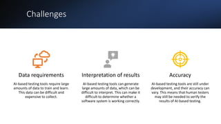 Challenges
Data requirements
AI-based testing tools require large
amounts of data to train and learn.
This data can be difficult and
expensive to collect.
Interpretation of results
AI-based testing tools can generate
large amounts of data, which can be
difficult to interpret. This can make it
difficult to determine whether a
software system is working correctly.
Accuracy
AI-based testing tools are still under
development, and their accuracy can
vary. This means that human testers
may still be needed to verify the
results of AI-based testing.
 