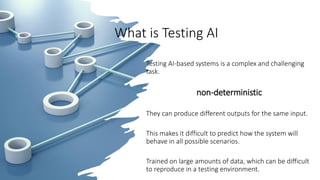 What is Testing AI
Testing AI-based systems is a complex and challenging
task.
non-deterministic
They can produce different outputs for the same input.
This makes it difficult to predict how the system will
behave in all possible scenarios.
Trained on large amounts of data, which can be difficult
to reproduce in a testing environment.
 