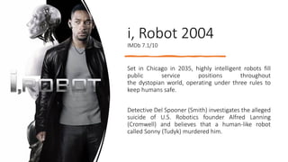 i, Robot 2004
IMDb 7.1/10
Set in Chicago in 2035, highly intelligent robots fill
public service positions throughout
the dystopian world, operating under three rules to
keep humans safe.
Detective Del Spooner (Smith) investigates the alleged
suicide of U.S. Robotics founder Alfred Lanning
(Cromwell) and believes that a human-like robot
called Sonny (Tudyk) murdered him.
 