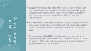 How
AI
support
software
testing
• Google AI has developed a tool that can automatically generate
test cases for web applications. The tool uses natural language
processing to understand the requirements of the application
and then generates test cases that are tailored to those
requirements.
• IBM Watson has been used to identify potential bugs in software.
Watson can analyze historical data, such as bug reports and test
results, to identify patterns that may indicate the presence of
bugs.
• A company called TestIO has developed a tool that uses AI to
automate the execution of test cases. The tool can run test cases
on a variety of devices and browsers, and it can automatically
generate reports of the test results.
 