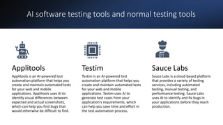 AI software testing tools and normal testing tools
Applitools
Applitools is an AI-powered test
automation platform that helps you
create and maintain automated tests
for your web and mobile
applications. Applitools uses AI to
identify visual differences between
expected and actual screenshots,
which can help you find bugs that
would otherwise be difficult to find.
Testim
Testim is an AI-powered test
automation platform that helps you
create and maintain automated tests
for your web and mobile
applications. Testim uses AI to
generate test cases from your
application's requirements, which
can help you save time and effort in
the test automation process.
Sauce Labs
Sauce Labs is a cloud-based platform
that provides a variety of testing
services, including automated
testing, manual testing, and
performance testing. Sauce Labs
uses AI to identify and fix bugs in
your applications before they reach
production.
 