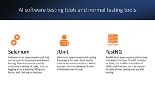 AI software testing tools and normal testing tools
Selenium
Selenium is an open-source tool that
can be used to automate web-based
testing. Selenium can be used to
automate a variety of tasks, such as
logging in to a website, filling out
forms, and clicking on buttons.
JUnit
JUnit is an open-source unit testing
framework for Java. JUnit can be
used to automate unit tests, which
are tests that are designed to test
individual units of code.
TestNG
TestNG is an open-source unit testing
framework for Java. TestNG is similar
to JUnit, but it offers a number of
additional features, such as support
for data-driven testing and parallel
testing.
 