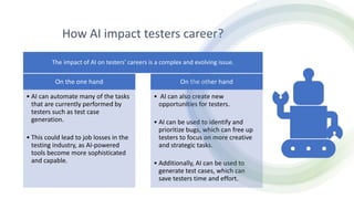 How AI impact testers career?
On the one hand
• AI can automate many of the tasks
that are currently performed by
testers such as test case
generation.
• This could lead to job losses in the
testing industry, as AI-powered
tools become more sophisticated
and capable.
On the other hand
• AI can also create new
opportunities for testers.
• AI can be used to identify and
prioritize bugs, which can free up
testers to focus on more creative
and strategic tasks.
• Additionally, AI can be used to
generate test cases, which can
save testers time and effort.
The impact of AI on testers' careers is a complex and evolving issue.
 