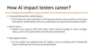 How AI impact testers career?
• Increased demand for skilled testers:
• As AI becomes more prevalent in the testing industry, there will be an increased
demand for skilled testers who can understand and work with AI-powered tools.
• Shift in focus:
• Testers may need to shift their focus from manual testing to more strategic
tasks, such as risk assessment and test case prioritization.
• New opportunities:
• AI can create new opportunities for testers, such as working with AI-powered
tools to develop and maintain automated tests.
 