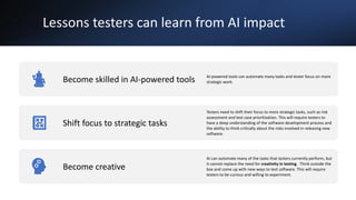 Lessons testers can learn from AI impact
Become skilled in AI-powered tools AI-powered tools can automate many tasks and tester focus on more
strategic work.
Shift focus to strategic tasks
Testers need to shift their focus to more strategic tasks, such as risk
assessment and test case prioritization. This will require testers to
have a deep understanding of the software development process and
the ability to think critically about the risks involved in releasing new
software.
Become creative
AI can automate many of the tasks that testers currently perform, but
it cannot replace the need for creativity in testing. Think outside the
box and come up with new ways to test software. This will require
testers to be curious and willing to experiment.
 
