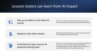 Lessons testers can learn from AI impact
Stay up-to-date on the latest AI
trends
There are a number of conferences and online resources
that can help testers stay up-to-date on the latest AI trends.
Network with other testers Networking with other testers is a great way to learn about
new AI-powered tools and techniques.
Contribute to open source AI-
powered testing tools
There are a number of open source AI-powered testing tools
that can be used to improve the quality of software.
Contributing to these tools is a great way to learn about AI
and make a difference in the testing community.
 