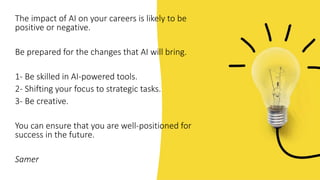 The impact of AI on your careers is likely to be
positive or negative.
Be prepared for the changes that AI will bring.
1- Be skilled in AI-powered tools.
2- Shifting your focus to strategic tasks.
3- Be creative.
You can ensure that you are well-positioned for
success in the future.
Samer
 