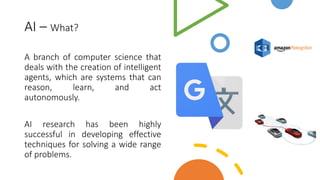 AI – What?
A branch of computer science that
deals with the creation of intelligent
agents, which are systems that can
reason, learn, and act
autonomously.
AI research has been highly
successful in developing effective
techniques for solving a wide range
of problems.
 
