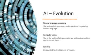AI – Evolution
Natural language processing
The ability of AI systems to understand and respond to
human language.
Computer vision
The is the ability of AI systems to see and understand the
world around them.
Robotics
Deals with the development of robots.
 
