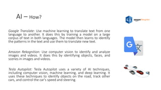 AI – How?
Google Translate: Use machine learning to translate text from one
language to another. It does this by training a model on a large
corpus of text in both languages. The model then learns to identify
the patterns in the text and use them to translate new text.
Amazon Rekognition: Use computer vision to identify and analyze
images and videos. It does this by identifying objects, faces, and
scenes in images and videos.
Tesla Autopilot: Tesla Autopilot uses a variety of AI techniques,
including computer vision, machine learning, and deep learning. It
uses these techniques to identify objects on the road, track other
cars, and control the car's speed and steering.
 