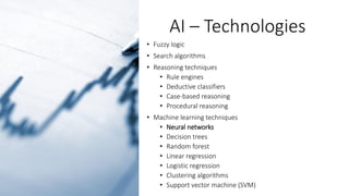AI – Technologies
• Fuzzy logic
• Search algorithms
• Reasoning techniques
• Rule engines
• Deductive classifiers
• Case-based reasoning
• Procedural reasoning
• Machine learning techniques
• Neural networks
• Decision trees
• Random forest
• Linear regression
• Logistic regression
• Clustering algorithms
• Support vector machine (SVM)
 