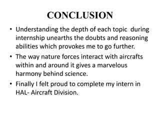 CONCLUSION
• Understanding the depth of each topic during
internship unearths the doubts and reasoning
abilities which provokes me to go further.
• The way nature forces interact with aircrafts
within and around it gives a marvelous
harmony behind science.
• Finally I felt proud to complete my intern in
HAL- Aircraft Division.
 