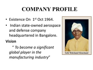 COMPANY PROFILE
• Existence On 1st Oct 1964.
• Indian state-owned aerospace
and defense company
headquartered in Bangalore.
Vision
“ To become a significant
global player in the
manufacturing industry”
 