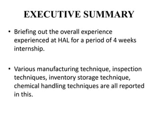 EXECUTIVE SUMMARY
• Briefing out the overall experience
experienced at HAL for a period of 4 weeks
internship.
• Various manufacturing technique, inspection
techniques, inventory storage technique,
chemical handling techniques are all reported
in this.
 