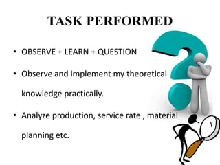 TASK PERFORMED
• OBSERVE + LEARN + QUESTION
• Observe and implement my theoretical
knowledge practically.
• Analyze production, service rate , material
planning etc.
 