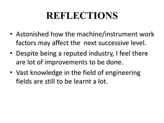 REFLECTIONS
• Astonished how the machine/instrument work
factors may affect the next successive level.
• Despite being a reputed industry, I feel there
are lot of improvements to be done.
• Vast knowledge in the field of engineering
fields are still to be learnt a lot.
 