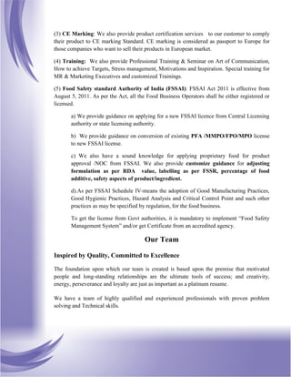 (3) CE Marking: We also provide product certification services to our customer to comply
their product to CE marking Standard. CE marking is considered as passport to Europe for
those companies who want to sell their products in European market.
(4) Training: We also provide Professional Training & Seminar on Art of Communication,
How to achieve Targets, Stress management, Motivations and Inspiration. Special training for
MR & Marketing Executives and customized Trainings.
(5) Food Safety standard Authority of India (FSSAI): FSSAI Act 2011 is effective from
August 5, 2011. As per the Act, all the Food Business Operators shall be either registered or
licensed.
a) We provide guidance on applying for a new FSSAI licence from Central Licensing
authority or state licensing authority.
b) We provide guidance on conversion of existing PFA /MMPO/FPO/MPO license
to new FSSAI license.
c) We also have a sound knowledge for applying proprietary food for product
approval /NOC from FSSAI. We also provide customize guidance for adjusting
formulation as per RDA value, labelling as per FSSR, percentage of food
additive, safety aspects of product/ingredient.
d).As per FSSAI Schedule IV-means the adoption of Good Manufacturing Practices,
Good Hygienic Practices, Hazard Analysis and Critical Control Point and such other
practices as may be specified by regulation, for the food business.
To get the license from Govt authorities, it is mandatory to implement “Food Safety
Management System” and/or get Certificate from an accredited agency.
Our Team
Inspired by Quality, Committed to Excellence
The foundation upon which our team is created is based upon the premise that motivated
people and long-standing relationships are the ultimate tools of success; and creativity,
energy, perseverance and loyalty are just as important as a platinum resume.
We have a team of highly qualified and experienced professionals with proven problem
solving and Technical skills.
 