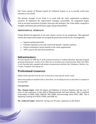 Our Team consists of Domain Experts & Technical Experts so as to provide world class
solutions to our clients.
The primary strength of our Team is to work with the client organization to optimize
resources & implement the improvement strategies successfully. An assignment begins
with an accurate assessment of people, processes and strategies. Our Team define competitive
strengths and threats plus performance gaps and growth potential.
PROFESSIONAL APPROACH
Unique Bottom-Up approach of our team ensures success of our assignments. This approach
ensures that improvement plans are accepted & practiced at all the levels of management.
 Superior professional skills.
 Ultimate experience across the world with domain / industry expertise
 Project ownership to ensure benefits to the client organizations
 100% success rate and client satisfaction
Infrastructure:
We have spread over 2000 Sq. Ft. posh commercial premise in Ambala (Haryana). Specially designed
groomed infrastructure. Facility of our office has an excellent team of professionals aided. Our Office
is well furnished duly equipped with modern communication facilities like Telephones, Mobiles, Fax,
E-mails, Computers and Laptops etc.
Professional resources:
Highly skilled specialist form the core of each area to meet specific clients’ needs
Many more people are attached with us, from those, we are taking services as and when we required or
area specified.
Core persons:
Mrs. Punam Gupta- holds the degree and Diploma in Food & Nutrition and has over 15
years of rich experience in this field of Pharmaceuticals and food industry. She is qualified
Lead auditor in QMS, EMS, OHSAS, ISO 22000, and knowledge about FSSC, BRC. She is
Imparting Training for FSSAI, FSMS, and GMP etc.
Mr. Aasheesh Gupta- Holds B.E. having over 20 years’ experience in this field it.
 