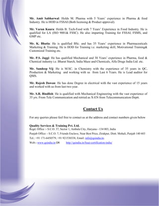 Mr. Amit Sabharwal: Holds M. Pharma with 5 Years’ experience in Pharma & food
Industry. He is HOD in FSSAI (Both licensing & Product approval).
Mr. Varun Kaura: Holds B. Tech-Food with 7 Years’ Experience in Food Industry. He is
qualified for LA (ISO 9001& FSSC). He also imparting Training for FSSAI, FSMS, and
GMP etc.
Mr. K. Bhatia: He is qualified BSc. and has 35 Years’ experience in Pharmaceuticals
Marketing & Training. He is HOD for Training i.e. marketing skill, Motivational Training&
Customized Training etc.
Mr. P.S. Jaggi: He has qualified Mechanical and 30 Years’ experience in Pharma, food &
Chemical industry i.e. Bharat Starch, India Maze and Chemicals, Alfa Drugs India Ltd. etc.
Mr. Sandeep Vij: He is M.SC. in Chemistry with the experience of 35 years in QC,
Production & Marketing and working with us from Last 6 Years. He is Lead auditor for
QMS.
Mr. Rajesh Dawan: He has done Degree in electrical with the vast experience of 15 years
and worked with us from last two year.
Mr. S.R. Bindlish: He is qualified with Mechanical Engineering with the vast experience of
35 yrs. From Tele Communication and retried as X-EN from Telecommunication Deptt.
Contact Us
For any queries please feel free to contact us at the address and contact numbers given below
Quality Services & Training Pvt. Ltd.
Regd. Office :- S.C.O. 37, Sector 1, Ambala City, Haryana - 134 003, India
Punjab Office: - S.C.O. 7, Friends Enclave, Near Best Price, Zirakpur, Distt. Mohali, Punjab 140 603
Tel.: +91 171-6450579, +91 921530338, Email: info@qsindia.in;
Web:- www.qsindia.in OR http://qsindia.in/fssai-certification-india/
 