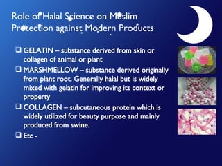 Role of Halal Science on Muslim Protection against Modern Products GELATIN – substance derived from skin or collagen of animal or plant MARSHMELLOW – substance derived originally from plant root. Generally halal but is widely mixed with gelatin for improving its context or property COLLAGEN – subcutaneous protein which is widely utilized for beauty purpose and mainly produced from swine. Etc -  