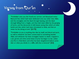 Verses from Qur’an “ Forbidden unto you (for food) are: carrion, and blood,and swine flesh,and that which hath been dedicated unto any other than Allah, and the strangled, and the dead through beating, and the dead through falling from a height, and that hath been killed by the gorging of horns, and the devoured of wild beasts saving that which ye make lawful and that which hath been immolated to idols, and that ye swear by the diving arrows”  [2:172] “ Forbidden to you is anything that dies by itself, and blood and pork, as well as whatever has been consecrated to something besides Allah, and whatever has been strangled, beaten to death, trapped in a pit, gored, and what some beast of prey has begun to eat, unless you five it a final blow; and what has been slaughtered before some idol, or what you divide in a raffle; (all) that is immoral”  [5:3] 