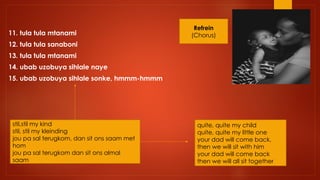 11. tula tula mtanami
12. tula tula sanaboni
13. tula tula mtanami
14. ubab uzobuya sihlale naye
15. ubab uzobuya sihlale sonke, hmmm-hmmm
stil,stil my kind
stil, stil my kleinding
jou pa sal terugkom, dan sit ons saam met
hom
jou pa sal terugkom dan sit ons almal
saam
Refrein
(Chorus)
quite, quite my child
quite, quite my little one
your dad will come back,
then we will sit with him
your dad will come back
then we will all sit together
 
