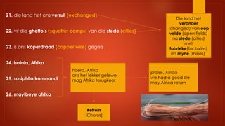 21. die land het ons verruil (exchanged)
22. vir die ghetto’s (squatter camps) van die stede (cities)
23. is ons koperdraad (copper wire) gegee
24. halala, Afrika
25. sasiphila kamnandi
26. mayibuye afrika
hoera, Afrika
ons het lekker gelewe
mag Afrika terugkeer
Refrein
(Chorus)
Die land het
verander
(changed) van oop
velde (open fields)
na stede (cities)
met
fabrieke(factories)
en myne (mines)
praise, Africa
we had a good life
may Africa return
 