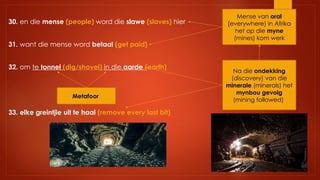 30. en die mense (people) word die slawe (slaves) hier
31. want die mense word betaal (get paid)
32. om te tonnel (dig/shovel) in die aarde (earth)
33. elke greintjie uit te haal (remove every last bit)
Metafoor
Na die ondekking
(discovery) van die
minerale (minerals) het
mynbou gevolg
(mining followed)
Mense van oral
(everywhere) in Afrika
het op die myne
(mines) kom werk
 