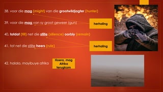 38. voor die mag (might) van die grootwildjagter (hunter)
39. voor die mag van sy groot geweer (gun)
40. totdat (till) net die stilte (silience) oorbly (remain)
41. tot net die stilte heers (rule)
42. halala, mayibuye afrika
herhaling
herhaling
Hoera, mag
Afrika
terugkom
 