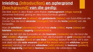 Inleiding (introduction) en agtergrond
(background) van die gedig:
Die liriek (lyric) is deur Ralph John Rabie (verhoognaam (stage name)):
Johannes Kerkorrel) gesing en deur Koos Kombuis geskryf.
Die gedig handel oor (is about) die geskiedenis (history) van Suid-Afrika en die
manier hoe die land verander (changed) het na die koms (arrival) van die
Europeërs.
Hoe dit ontwikkel (developed) het en hoe stede (cities), myne (mines) en
fabrieke (factories) opgerig (constructed) is.
Asook die feit dat die Europeërs en die inwoners (residents) van die land die
wild (wildlife) uitgeroei (eradicated) het, die Europeërs vir geld (money) en die
inwoners vir voedsel (food) en om klere (clothing) daaruit te maak. Dit is dan
ook deel van die rede waarom (part of the reason why) ons wildtuine (game
reserves) vandag het om ons wildediere (wild animals) te beskerm (protect).
Wat nie regverdig (not fair) is teenoor (towards) die wildediere nie.
 
