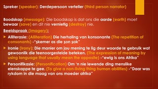 Spreker (speaker): Derdepersoon verteller (third person narrator)
Boodskap (message): Die boodskap is dat ons die aarde (earth) moet
bewaar (save) en dit nie vernietig (destroy) nie.
Beeldspraak (Imagery):
 Alliterasie: (Alliteration) Die herhaling van konsonante (The repetition of
consonants) -“skemer as die son sak”
 Ironie (Irony): Die manier om jou mening te lig deur woorde te gebruik wat
gewoonlik die teenoorgestelde beteken. (The expression of meaning by
using language that usually mean the opposite) -“ewig is ons Afrika”
 Personifikasie: (Personification) Om ‘n nie lewende ding menslike
eienskappe te gee. (To give a non-living thing human abilities) -“Daar was
rykdom in die maag van ons moeder afrika”
 