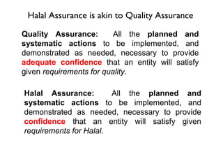 Halal Assurance is akin to Quality Assurance

Quality Assurance:        All the planned and
systematic actions to be implemented, and
demonstrated as needed, necessary to provide
adequate confidence that an entity will satisfy
given requirements for quality.

Halal Assurance:        All the planned and
systematic actions to be implemented, and
demonstrated as needed, necessary to provide
confidence that an entity will satisfy given
requirements for Halal.
 