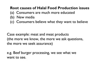 Root causes of Halal Food Production issues
 (a) Consumers are much more educated
 (b) New media
 (c) Consumers believe what they want to believe


Case example: meat and meat products
(the more we know, the more we ask questions,
the more we seek assurance)

e.g. Beef burger processing, we see what we
want to see.
 
