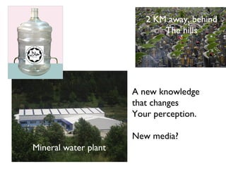 2 KM away, behind
                             The hills




                      A new knowledge
                      that changes
                      Your perception.

                      New media?
Mineral water plant
 