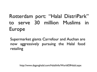 Rotterdam port: “Halal DistriPark”
to serve 30 million Muslims in
Europe
Supermarket giants Carrefour and Auchan are
now aggressively pursuing the Halal food
retailing



     http://www.daganghalal.com/HalalInfo/WorldOfHalal.aspx
 