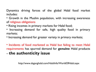 Dynamics driving forces of the global Halal food market
includes:
• Growth in the Muslim population, with increasing awareness
of religious obligations
• Rising incomes in primary markets for Halal food;
• Increasing demand for safe, high quality food in primary
markets;
• Increasing demand for greater variety in primary markets;

• Incidents of food marketed as Halal but failing to meet Halal
requirements has spurred demand for genuine Halal products
– the authenticity issue


        http://www.daganghalal.com/HalalInfo/WorldOfHalal.aspx
 