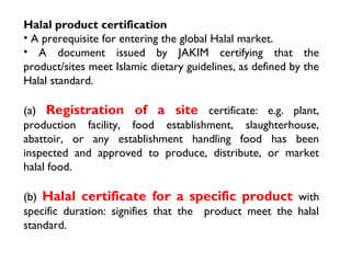 Halal product certification
• A prerequisite for entering the global Halal market.
• A document issued by JAKIM certifying that the
product/sites meet Islamic dietary guidelines, as defined by the
Halal standard.

(a) Registration of a site certificate: e.g. plant,
production facility, food establishment, slaughterhouse,
abattoir, or any establishment handling food has been
inspected and approved to produce, distribute, or market
halal food.

(b) Halal certificate for a specific product with
specific duration: signifies that the product meet the halal
standard.
 