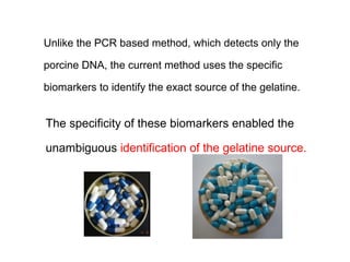 Unlike the PCR based method, which detects only the

porcine DNA, the current method uses the specific

biomarkers to identify the exact source of the gelatine.


The specificity of these biomarkers enabled the

unambiguous identification of the gelatine source.
 
