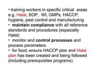 • training workers in specific critical areas
e.g. Halal, SOP, WI, GMPs, HACCP,
hygiene, pest control and manufacturing
• maintain compliance with all reference
standards and procedures (especially
Halal)
• monitor and control processes and
process parameters
• for food; ensure HACCP plan and Halal
plan has been created and being followed
(including prerequisites programs)
 