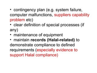 • contingency plan (e.g. system failure,
computer malfunctions, suppliers capability
problem etc)
• clear definition of special processes (if
any)
• maintenance of equipment
• maintain records (Halal-related) to
demonstrate compliance to defined
requirements (especially evidence to
support Halal compliance)
 