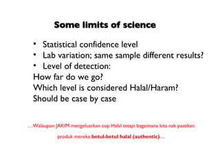 • Statistical confidence level
  • Lab variation; same sample different results?
  • Level of detection:
  How far do we go?
  Which level is considered Halal/Haram?
  Should be case by case

…Walaupun JAKIM mengeluarkan cop Halal tetapi bagaimana kita nak pastikan

             produk mereka betul-betul halal (authentic)…
 