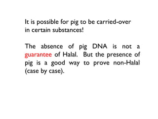 It is possible for pig to be carried-over
in certain substances!

The absence of pig DNA is not a
guarantee of Halal. But the presence of
pig is a good way to prove non-Halal
(case by case).
 