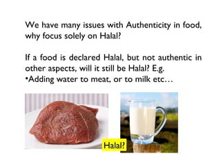 We have many issues with Authenticity in food,
why focus solely on Halal?

If a food is declared Halal, but not authentic in
other aspects, will it still be Halal? E.g.
•Adding water to meat, or to milk etc…




                     Halal?
 