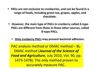 • PACs are not exclusive to cranberries, and can be found in a
    range of foods, including green tea, grapes, apples, and
                           chocolate.

• However, the main type of PACs in cranberry called A-type
  PACs are different from those in these other sources, called
                         B-type PACs.

  • Only cranberry PACs may prevent bacterial adhesion.

  PAC analysis method or DMAC method – BL-
   DMAC method (Journal of the Science of
  Food and Agriculture, July 2010, Vol. 90, pp.
    1473-1478). The only method proven to
           accurately measure PAC.
 