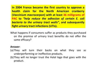 In 2004 France became the first country to approve a
 health claim for the North American cranberry
 (Vaccinium macrocarpon) with at least 36 milligrams of
 PAC to “help reduce the adhesion of certain E. coli
 bacteria to the urinary tract walls”, and subsequently
 fight urinary tract infections (UTIs).

What happens if consumers suffer as products they purchased
  on the promise of urinary tract benefits do not offer the
  same efficacy?

Answer:
(a) They will turn their backs on what they see as
    underperforming or ineffective products.
(b)They will no longer trust the Halal logo that goes with the
    product.
 