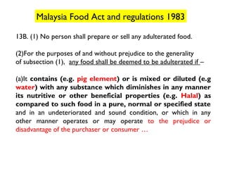 Malaysia Food Act and regulations 1983

13B. (1) No person shall prepare or sell any adulterated food.

(2)For the purposes of and without prejudice to the generality
of subsection (1), any food shall be deemed to be adulterated if –

(a)It contains (e.g. pig element) or is mixed or diluted (e.g
water) with any substance which diminishes in any manner
its nutritive or other beneficial properties (e.g. Halal) as
compared to such food in a pure, normal or specified state
and in an undeteriorated and sound condition, or which in any
other manner operates or may operate to the prejudice or
disadvantage of the purchaser or consumer …
 