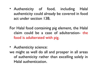 • Authenticity of food, including Halal
  authenticity could already be covered in food
  act under section 13B.

For Halal food containing pig element, the Halal
  claim could be a case of adulteration- the
  food is adulterated with pig.

• Authenticity science:
we might as well do all and prosper in all areas
  of authenticity rather than excelling solely in
  Halal authentication.
 