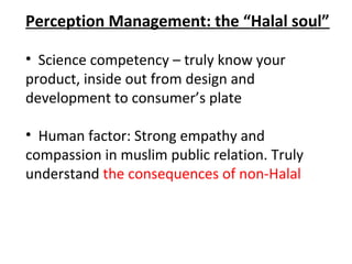 Perception Management: the “Halal soul”

• Science competency – truly know your
product, inside out from design and
development to consumer’s plate

• Human factor: Strong empathy and
compassion in muslim public relation. Truly
understand the consequences of non-Halal
 
