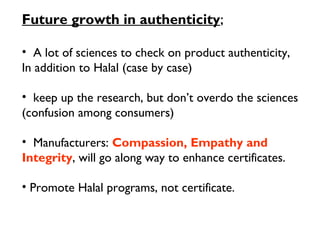Future growth in authenticity;

• A lot of sciences to check on product authenticity,
In addition to Halal (case by case)

• keep up the research, but don’t overdo the sciences
(confusion among consumers)

• Manufacturers: Compassion, Empathy and
Integrity, will go along way to enhance certificates.

• Promote Halal programs, not certificate.
 